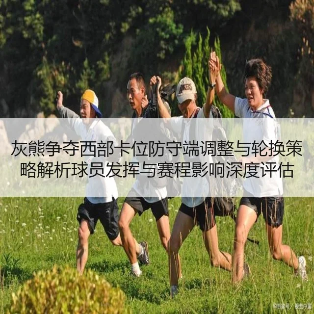 灰熊争夺西部卡位防守端调整与轮换策略解析球员发挥与赛程影响深度评估
